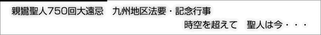 親鸞聖人750回大遠忌　九州地区法要・記念行事　時空を超えて　聖人は今・・・