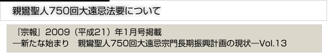 親鸞聖人750回大遠忌法要について　「宗報」2009(平成21)年1月号掲載　新たな始まり　親鸞聖人750回大遠忌宗門長期振興計画の現状　vol.13