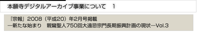 本願寺デジタルアーカイブ事業について　「宗報」2008(平成20年)2月号掲載　新たな始まり　親鸞聖人750回大遠忌宗門長期振興計画の現状　vol.3