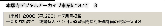 本願寺デジタルアーカイブ事業について　3　「宗報」2008(平成20)年7月号掲載　新たな始まり　親鸞聖人750回大遠忌宗門長期進行計画の現状　vol.8