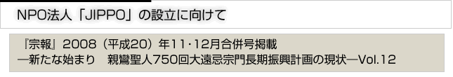 ＮＰＯ法人「ＪＩＰＰＯ」の設立に向けて　「宗報」2008(平成20)年11・12月合併号掲載　新たな始まり　親鸞聖人750回大遠忌宗門長期進行計画の現状　vol.12