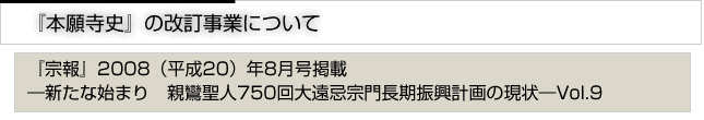 『本願寺史』の改訂事業について　『宗報』2008(平成20）8月号掲載　新たな始まり　親鸞聖人750回大遠忌宗門長期計画の現状　vol.9