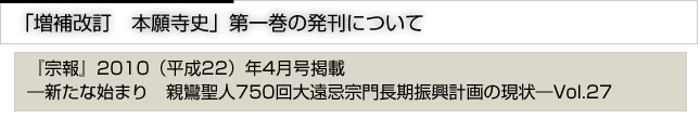 増補改訂　本願寺史　第一巻の発行について　『宗報』2010(平成22）4月号掲載　新たな始まり　親鸞聖人750回大遠忌宗門長期計画の現状　vol.27