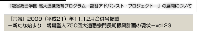 「龍谷総合学園　高大連携教育プログラム―龍谷アドバンスト・プロジェクト―」の展開について　『宗報』2009(平成21)年11・12月号掲載　新たな始まり　親鸞聖人750回大遠忌宗門長期振興計画の現状　vol.23