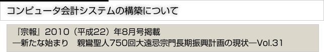 コンピュータ会計システムの構築について　『宗報』2010(平成22)年8月号掲載　新たな始まり　親鸞聖人750回大遠忌宗門長期進行計画の現状　vol.31